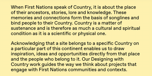 Text reading: When First Nations speak of Country, it is about the place of their ancestors, stories, lore and knowledge. These memories and connections form the basis of songlines and bind people to their Country. Country is a matter of sustenance and is therefore as much a cultural and spiritual condition as it is a scientific or physical one. Acknowledging that a site belongs to a specific Country on a particular part of this continent enables us to draw inspiration, ideas and opportunities directly from that place and the people who belong to it. Our Designing with Country work guides the way we think about projects that engage with First Nations communities and contexts.